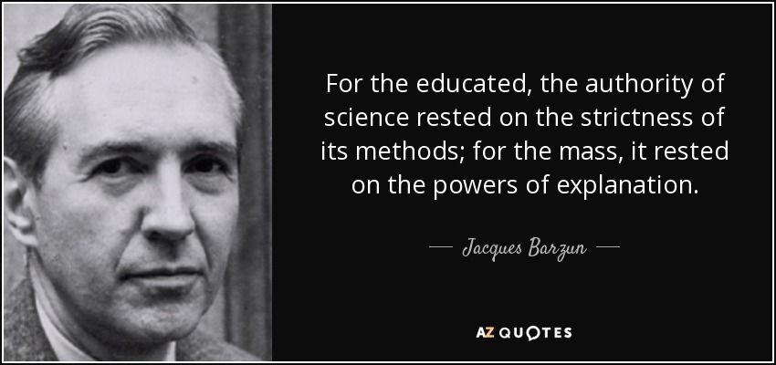 For the educated, the authority of science rested on the strictness of its methods; for the mass, it rested on the powers of explanation. - Jacques Barzun