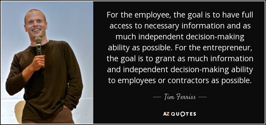 For the employee, the goal is to have full access to necessary information and as much independent decision-making ability as possible. For the entrepreneur, the goal is to grant as much information and independent decision-making ability to employees or contractors as possible. - Tim Ferriss