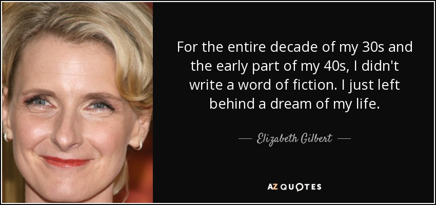 For the entire decade of my 30s and the early part of my 40s, I didn't write a word of fiction. I just left behind a dream of my life. - Elizabeth Gilbert