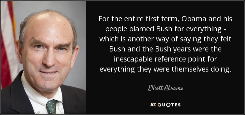 For the entire first term, Obama and his people blamed Bush for everything - which is another way of saying they felt Bush and the Bush years were the inescapable reference point for everything they were themselves doing. - Elliott Abrams