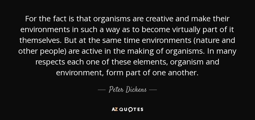 For the fact is that organisms are creative and make their environments in such a way as to become virtually part of it themselves. But at the same time environments (nature and other people) are active in the making of organisms. In many respects each one of these elements, organism and environment, form part of one another. - Peter Dickens