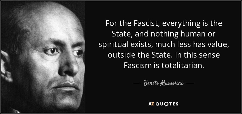For the Fascist, everything is the State, and nothing human or spiritual exists, much less has value, outside the State. In this sense Fascism is totalitarian. - Benito Mussolini