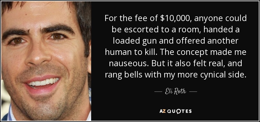 For the fee of $10,000, anyone could be escorted to a room, handed a loaded gun and offered another human to kill. The concept made me nauseous. But it also felt real, and rang bells with my more cynical side. - Eli Roth