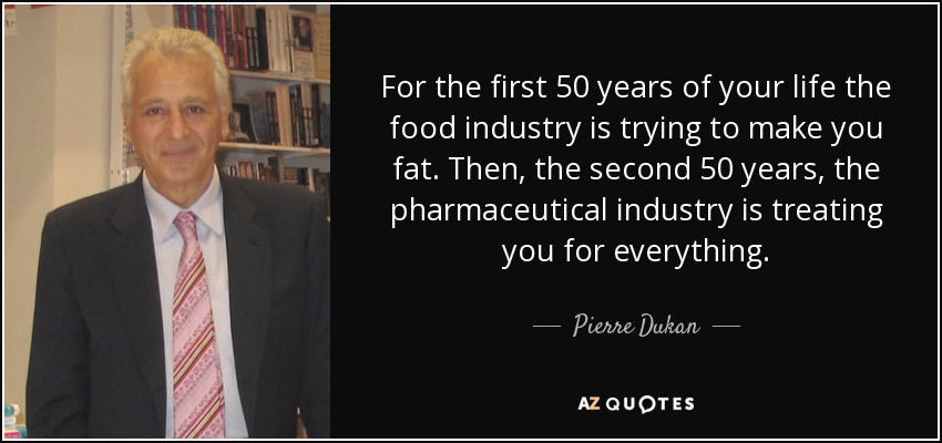 For the first 50 years of your life the food industry is trying to make you fat. Then, the second 50 years, the pharmaceutical industry is treating you for everything. - Pierre Dukan
