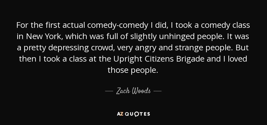 For the first actual comedy-comedy I did, I took a comedy class in New York, which was full of slightly unhinged people. It was a pretty depressing crowd, very angry and strange people. But then I took a class at the Upright Citizens Brigade and I loved those people. - Zach Woods