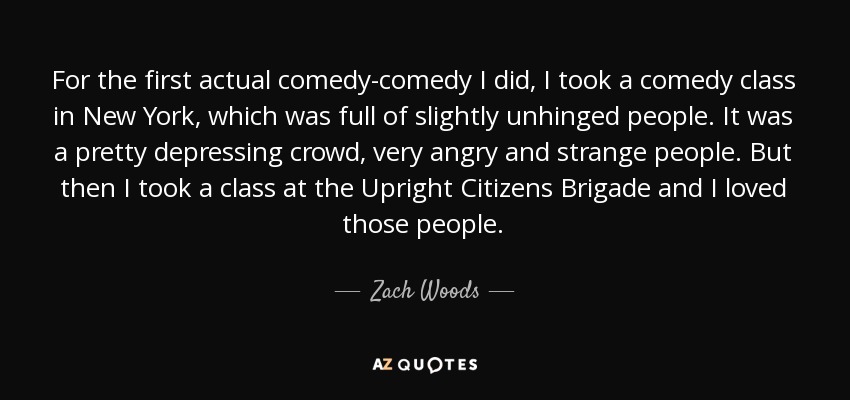For the first actual comedy-comedy I did, I took a comedy class in New York, which was full of slightly unhinged people. It was a pretty depressing crowd, very angry and strange people. But then I took a class at the Upright Citizens Brigade and I loved those people. - Zach Woods