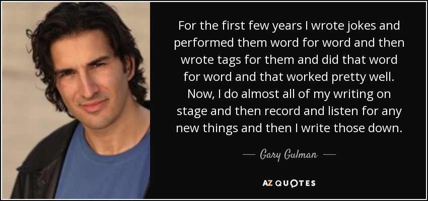 For the first few years I wrote jokes and performed them word for word and then wrote tags for them and did that word for word and that worked pretty well. Now, I do almost all of my writing on stage and then record and listen for any new things and then I write those down. - Gary Gulman