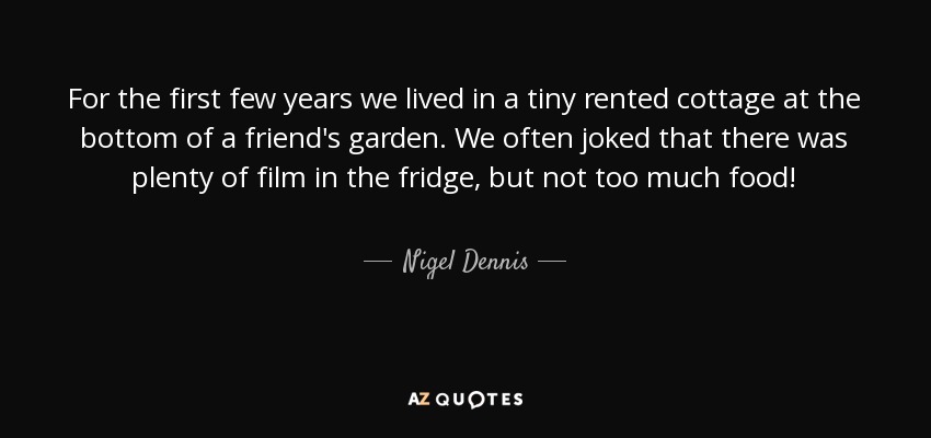 For the first few years we lived in a tiny rented cottage at the bottom of a friend's garden. We often joked that there was plenty of film in the fridge, but not too much food! - Nigel Dennis