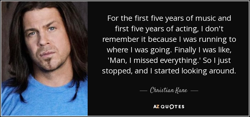 For the first five years of music and first five years of acting, I don't remember it because I was running to where I was going. Finally I was like, 'Man, I missed everything.' So I just stopped, and I started looking around. - Christian Kane