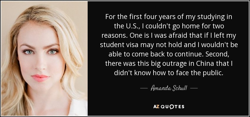 For the first four years of my studying in the U.S., I couldn't go home for two reasons. One is I was afraid that if I left my student visa may not hold and I wouldn't be able to come back to continue. Second, there was this big outrage in China that I didn't know how to face the public. - Amanda Schull