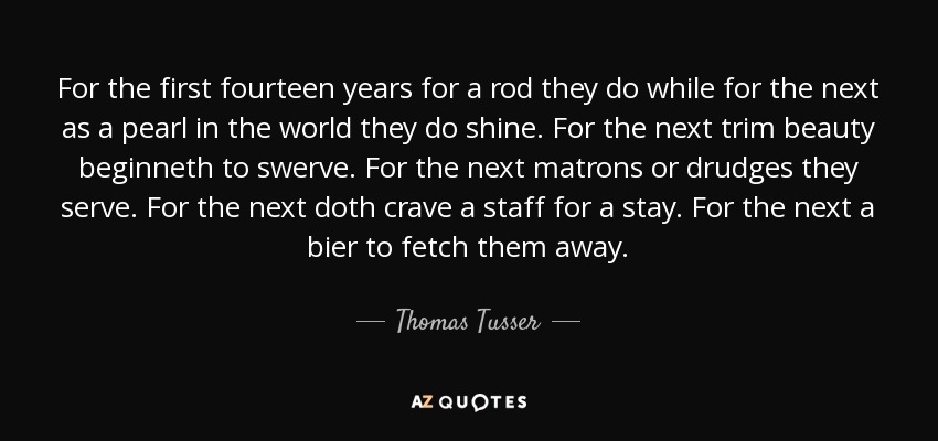 For the first fourteen years for a rod they do while for the next as a pearl in the world they do shine. For the next trim beauty beginneth to swerve. For the next matrons or drudges they serve. For the next doth crave a staff for a stay. For the next a bier to fetch them away. - Thomas Tusser