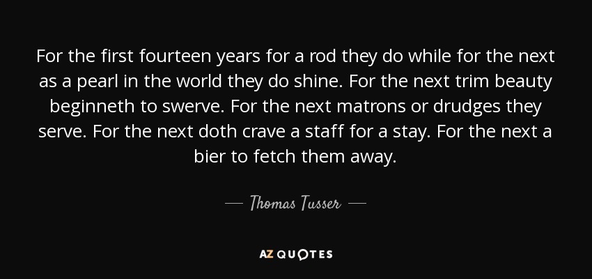 For the first fourteen years for a rod they do while for the next as a pearl in the world they do shine. For the next trim beauty beginneth to swerve. For the next matrons or drudges they serve. For the next doth crave a staff for a stay. For the next a bier to fetch them away. - Thomas Tusser