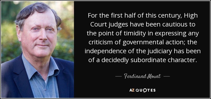 For the first half of this century, High Court judges have been cautious to the point of timidity in expressing any criticism of governmental action; the independence of the judiciary has been of a decidedly subordinate character. - Ferdinand Mount