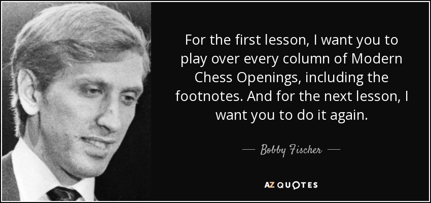 For the first lesson, I want you to play over every column of Modern Chess Openings, including the footnotes. And for the next lesson, I want you to do it again. - Bobby Fischer