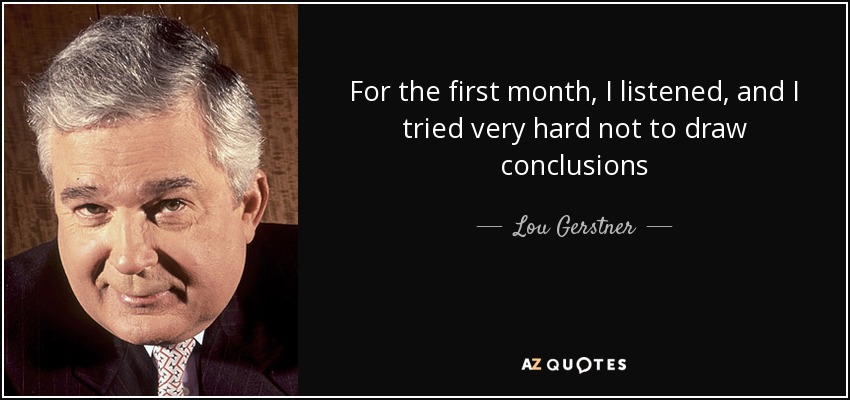 For the first month, I listened, and I tried very hard not to draw conclusions - Lou Gerstner