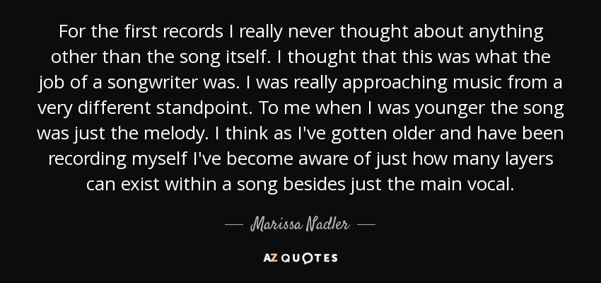 For the first records I really never thought about anything other than the song itself. I thought that this was what the job of a songwriter was. I was really approaching music from a very different standpoint. To me when I was younger the song was just the melody. I think as I've gotten older and have been recording myself I've become aware of just how many layers can exist within a song besides just the main vocal. - Marissa Nadler