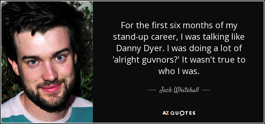 For the first six months of my stand-up career, I was talking like Danny Dyer. I was doing a lot of 'alright guvnors?' It wasn't true to who I was. - Jack Whitehall