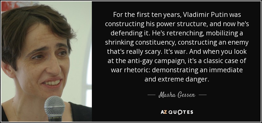 For the first ten years, Vladimir Putin was constructing his power structure, and now he's defending it. He's retrenching, mobilizing a shrinking constituency, constructing an enemy that's really scary. It's war. And when you look at the anti-gay campaign, it's a classic case of war rhetoric: demonstrating an immediate and extreme danger. - Masha Gessen