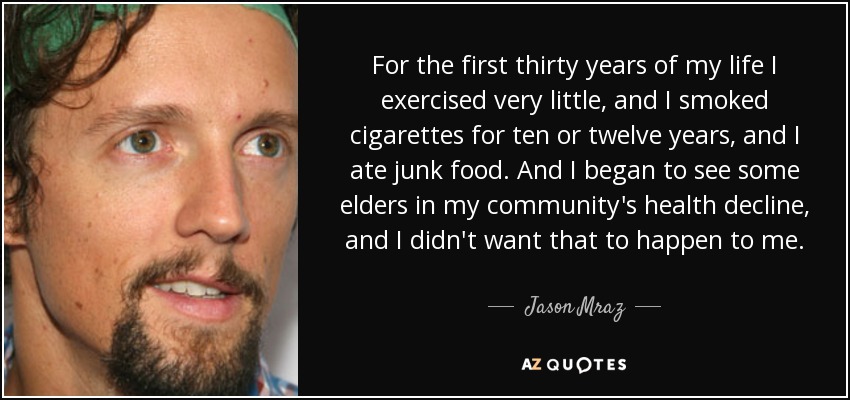 For the first thirty years of my life I exercised very little, and I smoked cigarettes for ten or twelve years, and I ate junk food. And I began to see some elders in my community's health decline, and I didn't want that to happen to me. - Jason Mraz