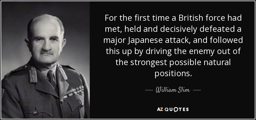 For the first time a British force had met, held and decisively defeated a major Japanese attack, and followed this up by driving the enemy out of the strongest possible natural positions. - William Slim, 1st Viscount Slim