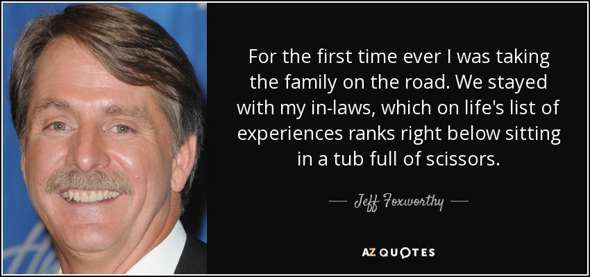 For the first time ever I was taking the family on the road. We stayed with my in-laws, which on life's list of experiences ranks right below sitting in a tub full of scissors. - Jeff Foxworthy