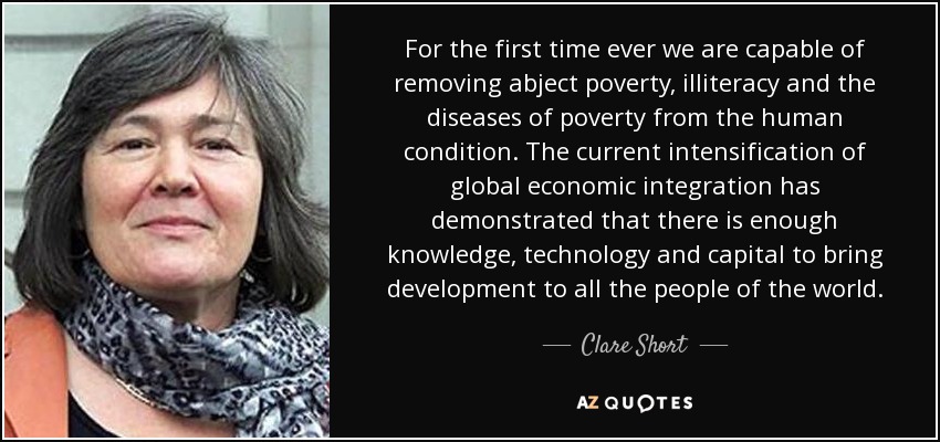 For the first time ever we are capable of removing abject poverty, illiteracy and the diseases of poverty from the human condition. The current intensification of global economic integration has demonstrated that there is enough knowledge, technology and capital to bring development to all the people of the world. - Clare Short