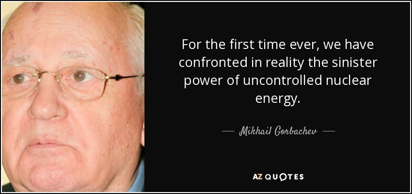 For the first time ever, we have confronted in reality the sinister power of uncontrolled nuclear energy. - Mikhail Gorbachev