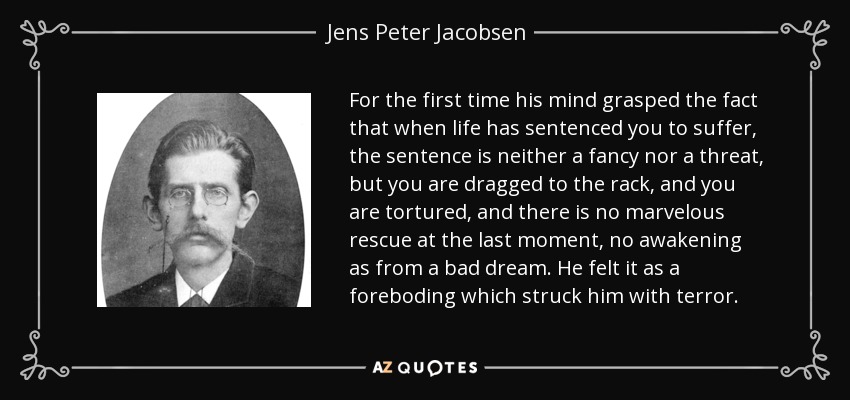 For the first time his mind grasped the fact that when life has sentenced you to suffer, the sentence is neither a fancy nor a threat, but you are dragged to the rack, and you are tortured, and there is no marvelous rescue at the last moment, no awakening as from a bad dream. He felt it as a foreboding which struck him with terror. - Jens Peter Jacobsen