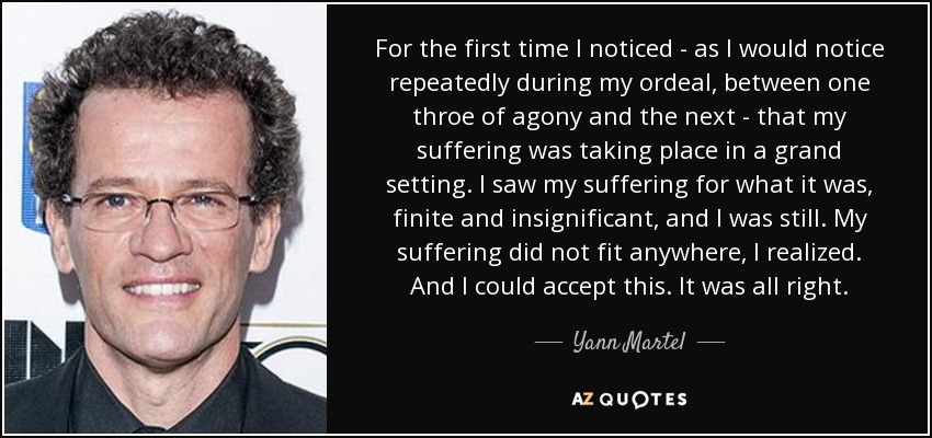 For the first time I noticed - as I would notice repeatedly during my ordeal, between one throe of agony and the next - that my suffering was taking place in a grand setting. I saw my suffering for what it was, finite and insignificant, and I was still. My suffering did not fit anywhere, I realized. And I could accept this. It was all right. - Yann Martel