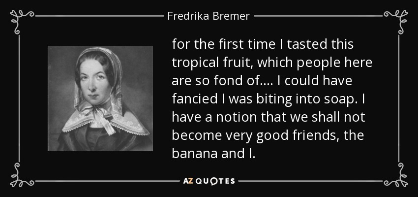 for the first time I tasted this tropical fruit, which people here are so fond of. ... I could have fancied I was biting into soap. I have a notion that we shall not become very good friends, the banana and I. - Fredrika Bremer