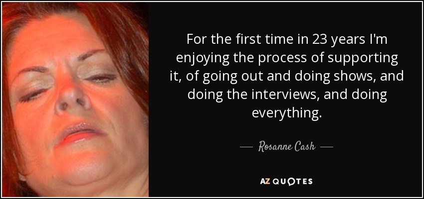 For the first time in 23 years I'm enjoying the process of supporting it, of going out and doing shows, and doing the interviews, and doing everything. - Rosanne Cash