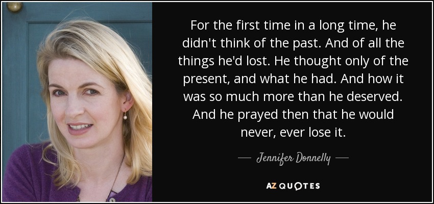 For the first time in a long time, he didn't think of the past. And of all the things he'd lost. He thought only of the present, and what he had. And how it was so much more than he deserved. And he prayed then that he would never, ever lose it. - Jennifer Donnelly