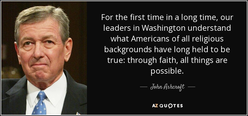 For the first time in a long time, our leaders in Washington understand what Americans of all religious backgrounds have long held to be true: through faith, all things are possible. - John Ashcroft