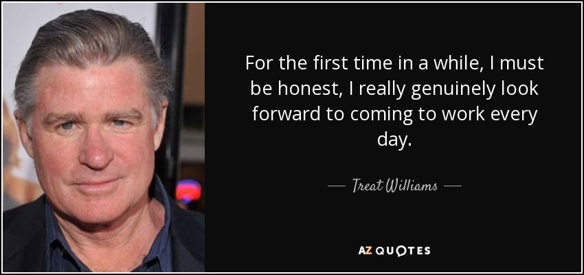 For the first time in a while, I must be honest, I really genuinely look forward to coming to work every day. - Treat Williams