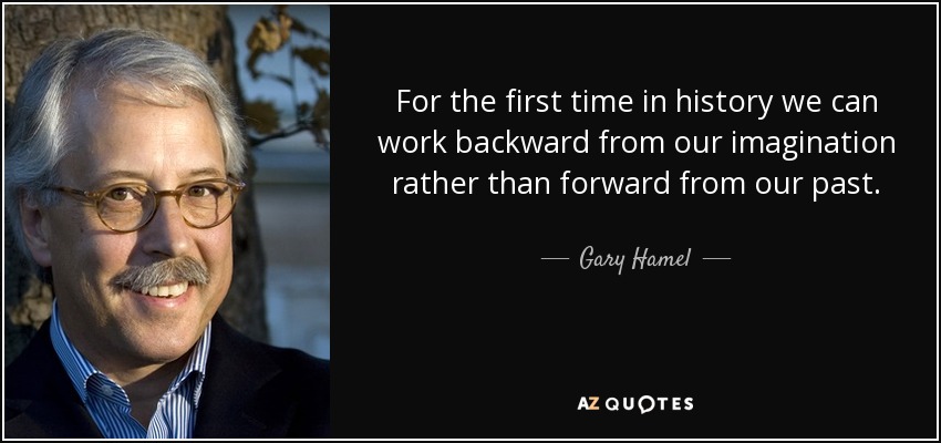 For the first time in history we can work backward from our imagination rather than forward from our past. - Gary Hamel