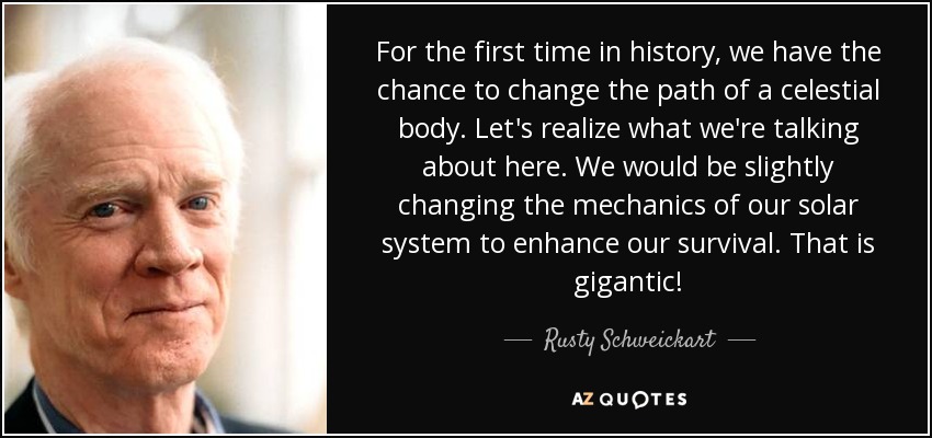 For the first time in history, we have the chance to change the path of a celestial body. Let's realize what we're talking about here. We would be slightly changing the mechanics of our solar system to enhance our survival. That is gigantic! - Rusty Schweickart