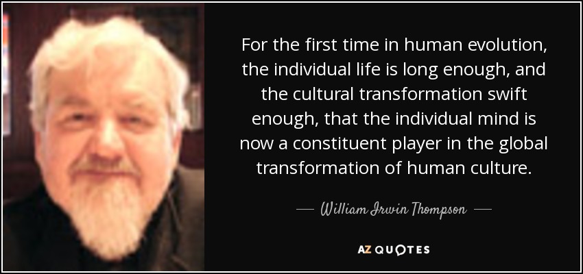For the first time in human evolution, the individual life is long enough, and the cultural transformation swift enough, that the individual mind is now a constituent player in the global transformation of human culture. - William Irwin Thompson