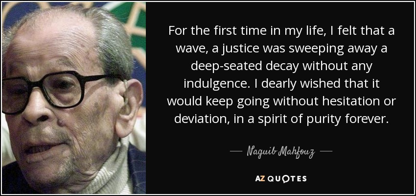 For the first time in my life, I felt that a wave, a justice was sweeping away a deep-seated decay without any indulgence. I dearly wished that it would keep going without hesitation or deviation, in a spirit of purity forever. - Naguib Mahfouz