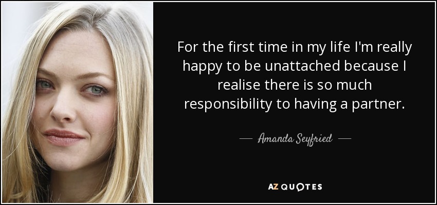 For the first time in my life I'm really happy to be unattached because I realise there is so much responsibility to having a partner. - Amanda Seyfried