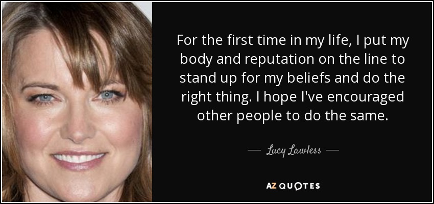 For the first time in my life, I put my body and reputation on the line to stand up for my beliefs and do the right thing. I hope I've encouraged other people to do the same. - Lucy Lawless