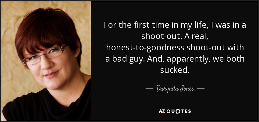 For the first time in my life, I was in a shoot-out. A real, honest-to-goodness shoot-out with a bad guy. And, apparently, we both sucked. - Darynda Jones