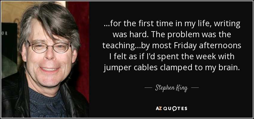 ...for the first time in my life, writing was hard. The problem was the teaching...by most Friday afternoons I felt as if I'd spent the week with jumper cables clamped to my brain. - Stephen King