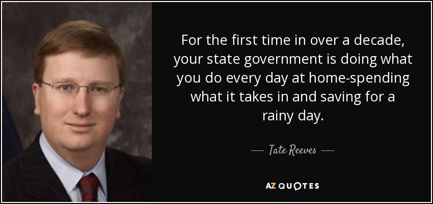 For the first time in over a decade, your state government is doing what you do every day at home-spending what it takes in and saving for a rainy day. - Tate Reeves
