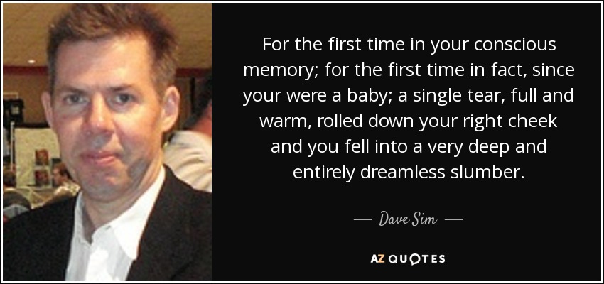 For the first time in your conscious memory; for the first time in fact, since your were a baby; a single tear, full and warm, rolled down your right cheek and you fell into a very deep and entirely dreamless slumber. - Dave Sim
