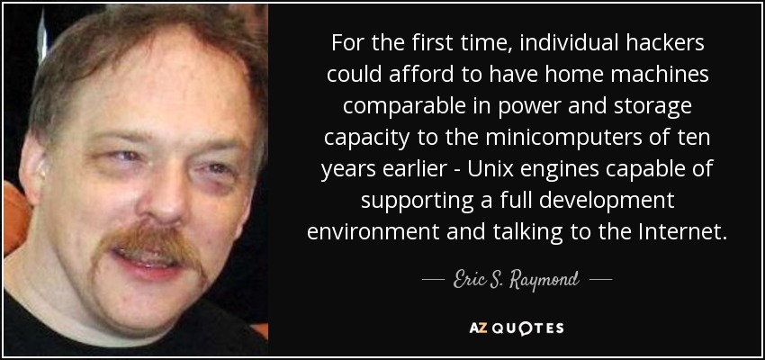 For the first time, individual hackers could afford to have home machines comparable in power and storage capacity to the minicomputers of ten years earlier - Unix engines capable of supporting a full development environment and talking to the Internet. - Eric S. Raymond