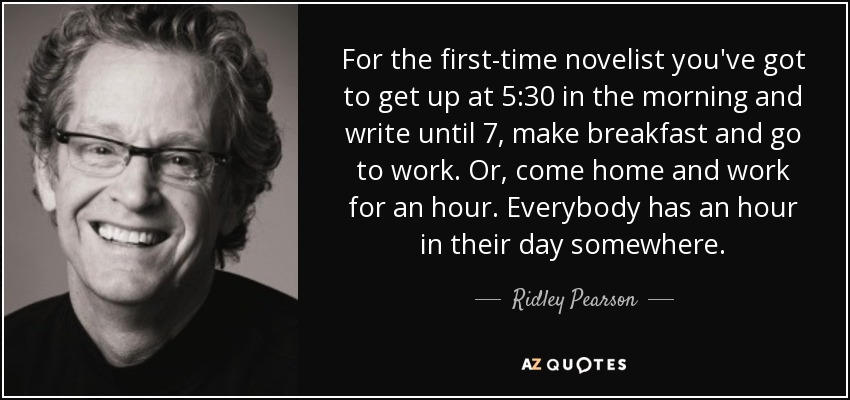 For the first-time novelist you've got to get up at 5:30 in the morning and write until 7, make breakfast and go to work. Or, come home and work for an hour. Everybody has an hour in their day somewhere. - Ridley Pearson