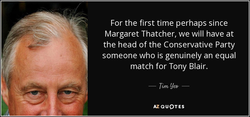 For the first time perhaps since Margaret Thatcher, we will have at the head of the Conservative Party someone who is genuinely an equal match for Tony Blair. - Tim Yeo