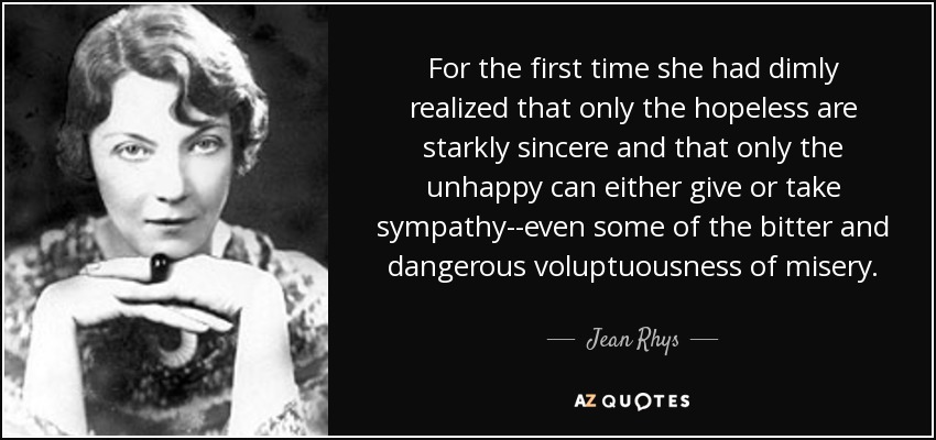 For the first time she had dimly realized that only the hopeless are starkly sincere and that only the unhappy can either give or take sympathy--even some of the bitter and dangerous voluptuousness of misery. - Jean Rhys