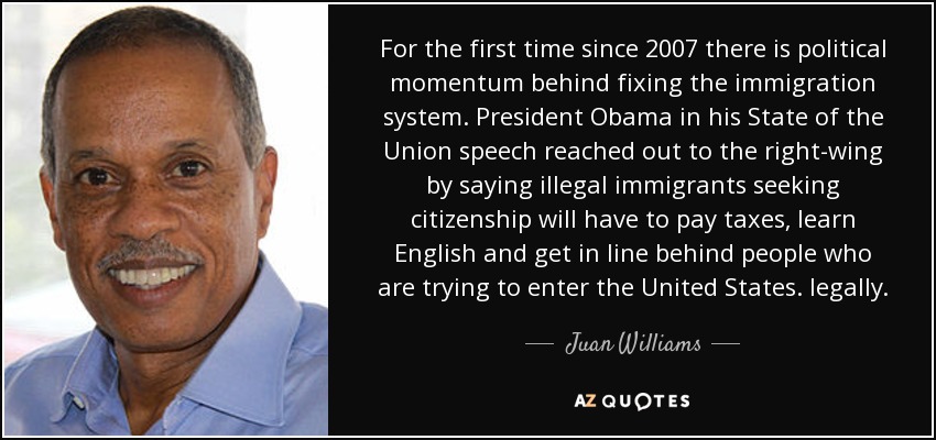 For the first time since 2007 there is political momentum behind fixing the immigration system. President Obama in his State of the Union speech reached out to the right-wing by saying illegal immigrants seeking citizenship will have to pay taxes, learn English and get in line behind people who are trying to enter the United States. legally. - Juan Williams