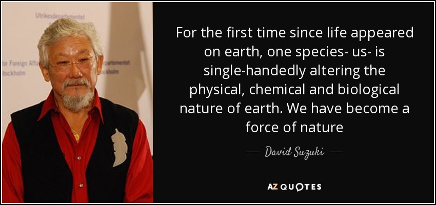 For the first time since life appeared on earth, one species- us- is single-handedly altering the physical, chemical and biological nature of earth. We have become a force of nature - David Suzuki